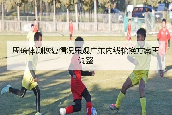 周琦体测恢复情况乐观广东内线轮换方案再调整