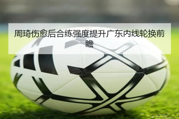 周琦伤愈后合练强度提升广东内线轮换前瞻